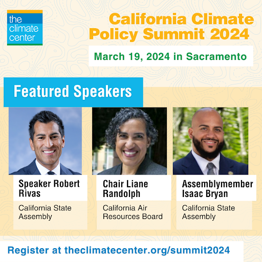  Photo of Featured Speakers: Speaker Robert Rivas, Chair Liane Randolph, and Assemblymember Isaac Bryan. Text says: California Climate Policy Summit 2024. March 19, 2024 in Sacramento. Register at theclimatecenter.org/summit2024